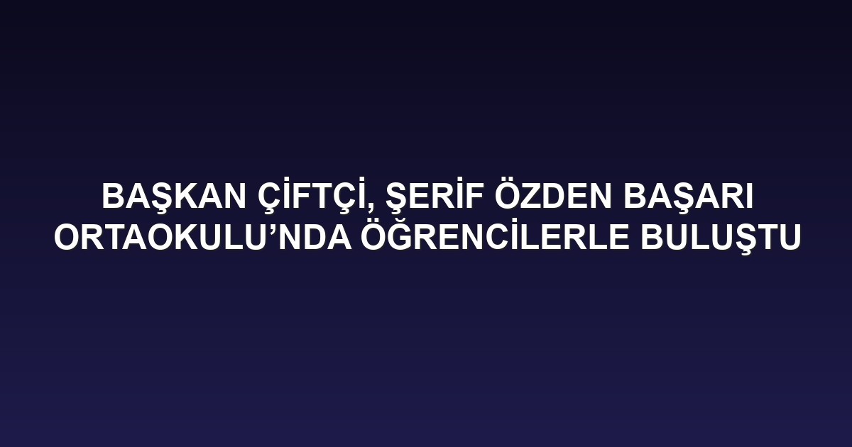 BAŞKAN ÇİFTÇİ, ŞERİF ÖZDEN BAŞARI ORTAOKULU’NDA ÖĞRENCİLERLE BULUŞTU