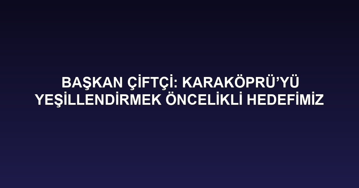 BAŞKAN ÇİFTÇİ: KARAKÖPRÜ’YÜ YEŞİLLENDİRMEK ÖNCELİKLİ HEDEFİMİZ
