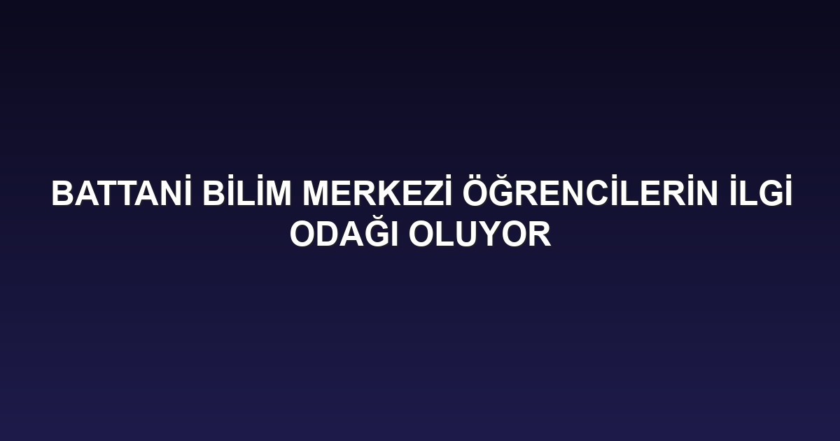 BATTANİ BİLİM MERKEZİ ÖĞRENCİLERİN İLGİ ODAĞI OLUYOR